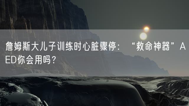 詹姆斯大儿子训练时心脏骤停：“救命神器”AED你会用吗？