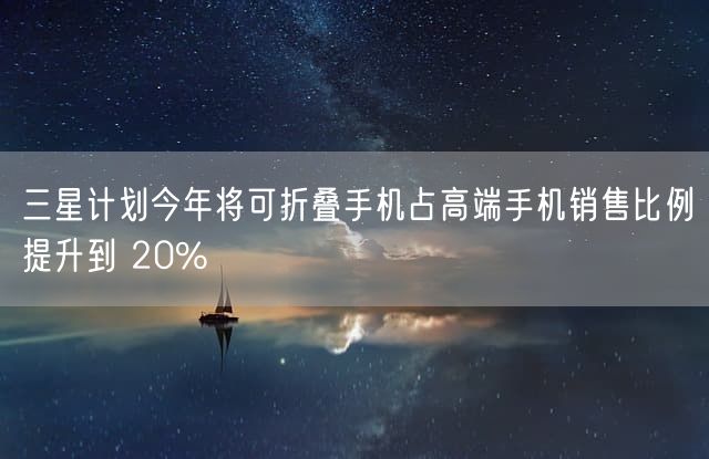 三星计划今年将可折叠手机占高端手机销售比例提升到 20%