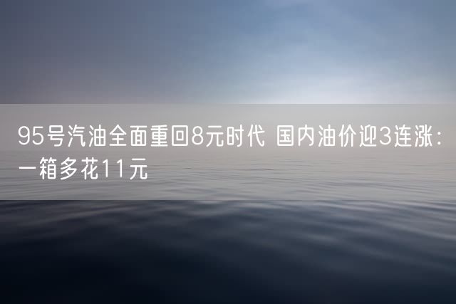 95号汽油全面重回8元时代 国内油价迎3连涨：一箱多花11元