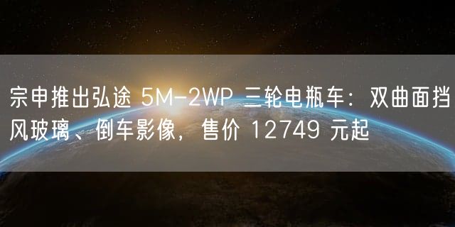 宗申推出弘途 5M-2WP 三轮电瓶车：双曲面挡风玻璃、倒车影像，售价 12749 元起