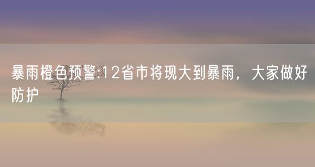 暴雨橙色预警:12省市将现大到暴雨，大家做好防护