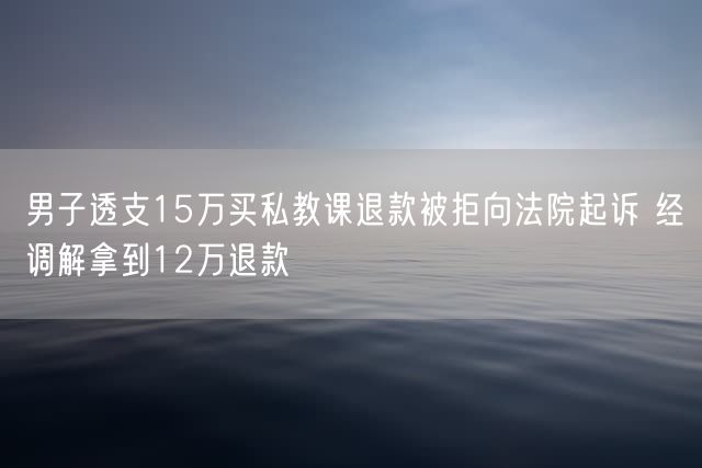 男子透支15万买私教课退款被拒向法院起诉 经调解拿到12万退款