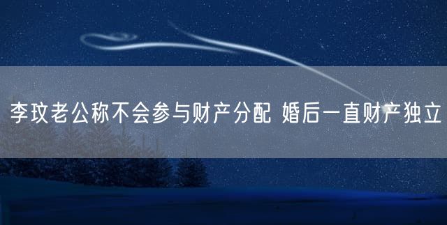 李玟老公称不会参与财产分配 婚后一直财产独立