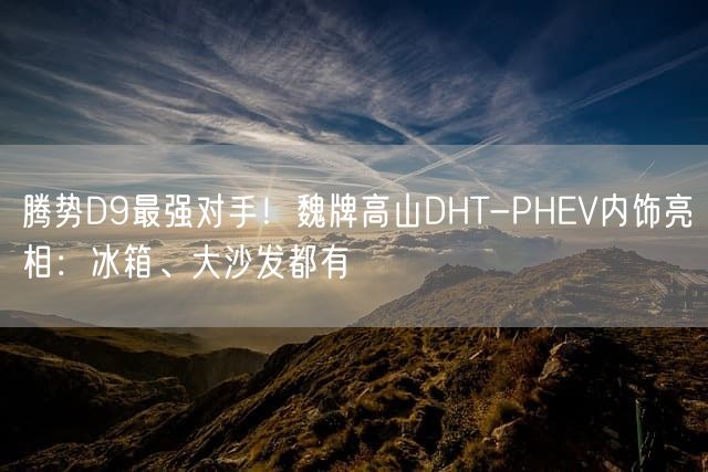 腾势D9最强对手！魏牌高山DHT-PHEV内饰亮相：冰箱、大沙发都有