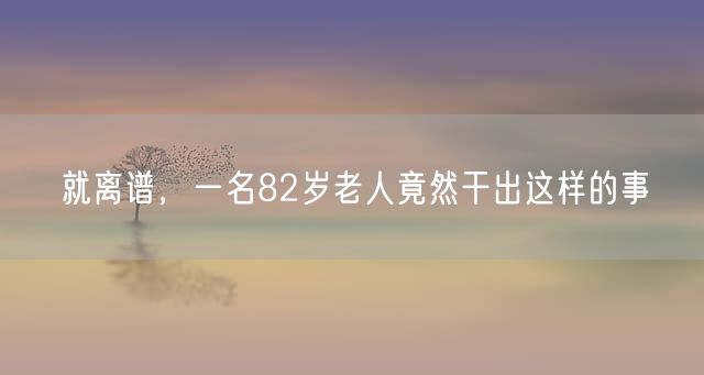 就离谱，一名82岁老人竟然干出这样的事