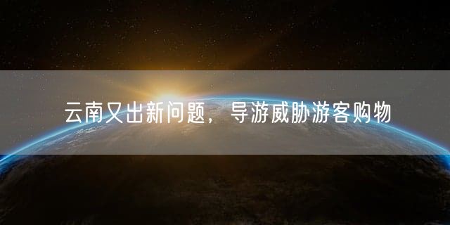 云南又出新问题，导游威胁游客购物