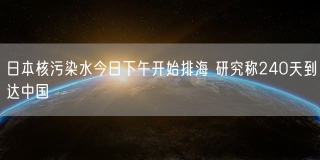 日本核污染水今日下午开始排海 研究称240天到达中国