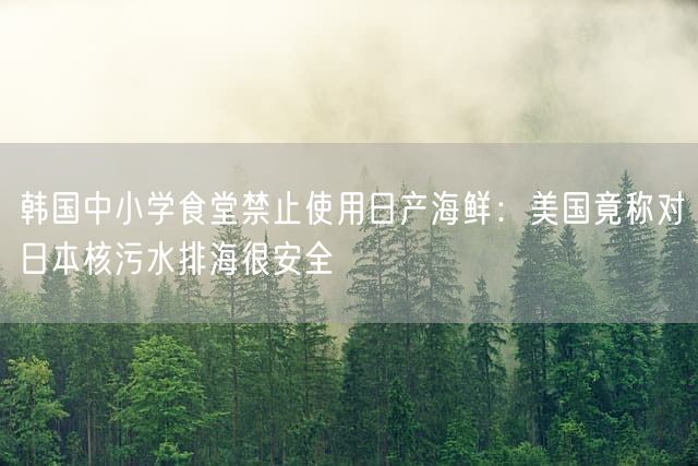 韩国中小学食堂禁止使用日产海鲜：美国竟称对日本核污水排海很安全