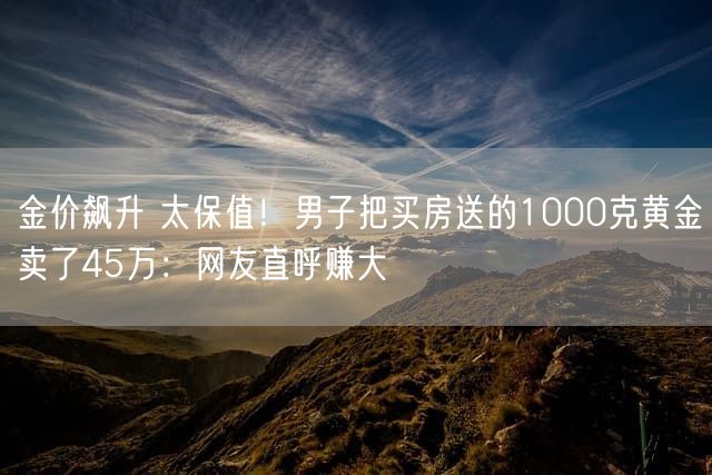 金价飙升 太保值！男子把买房送的1000克黄金卖了45万：网友直呼赚大