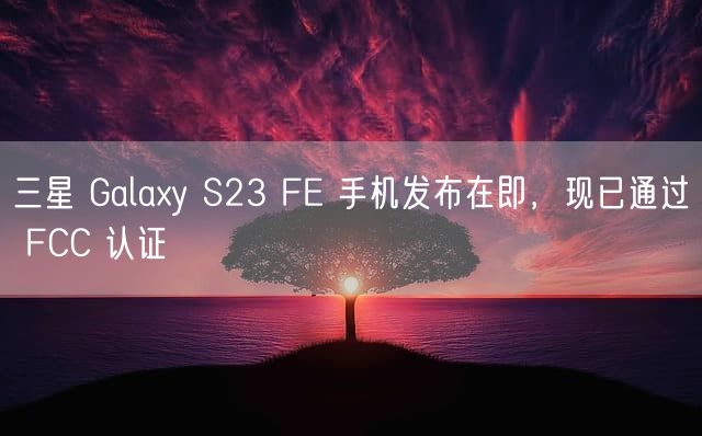 三星 Galaxy S23 FE 手机发布在即，现已通过 FCC 认证