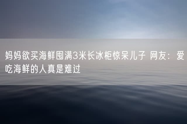 妈妈欲买海鲜囤满3米长冰柜惊呆儿子 网友：爱吃海鲜的人真是难过