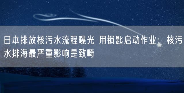 日本排放核污水流程曝光 用锁匙启动作业：核污水排海最严重影响是致畸