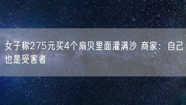 女子称275元买4个扇贝里面灌满沙 商家：自己也是受害者