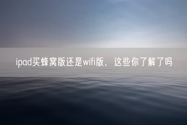 ipad买蜂窝版还是wifi版，这些你了解了吗