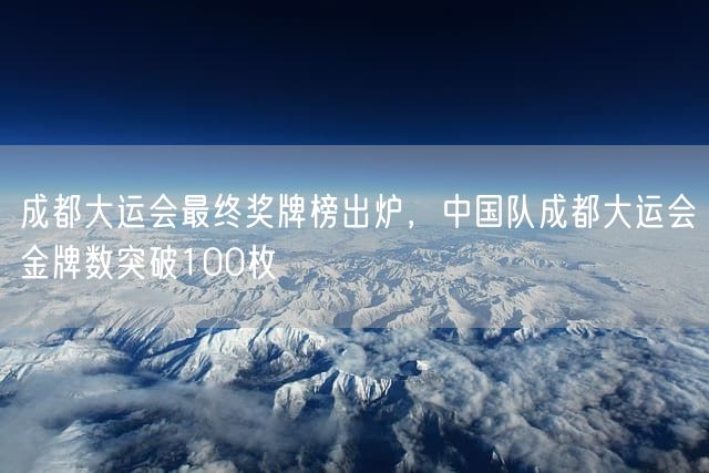 成都大运会最终奖牌榜出炉，中国队成都大运会金牌数突破100枚