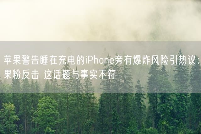 苹果警告睡在充电的iPhone旁有爆炸风险引热议：果粉反击 这话题与事实不符