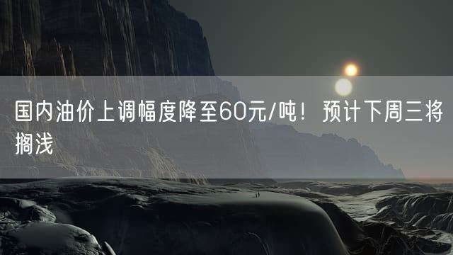 国内油价上调幅度降至60元/吨！预计下周三将搁浅