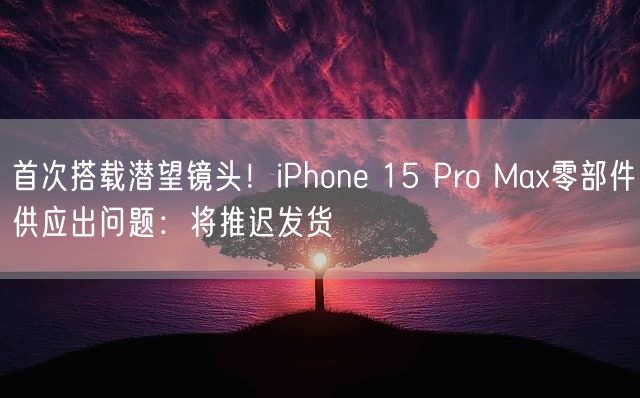 首次搭载潜望镜头！iPhone 15 Pro Max零部件供应出问题：将推迟发货