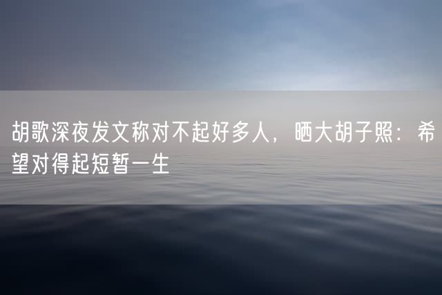 胡歌深夜发文称对不起好多人，晒大胡子照：希望对得起短暂一生