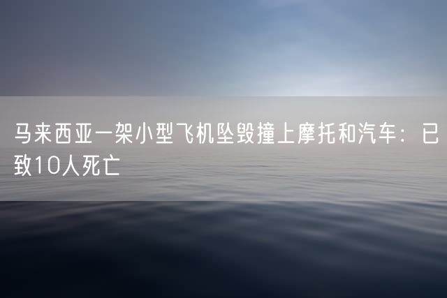 马来西亚一架小型飞机坠毁撞上摩托和汽车：已致10人死亡