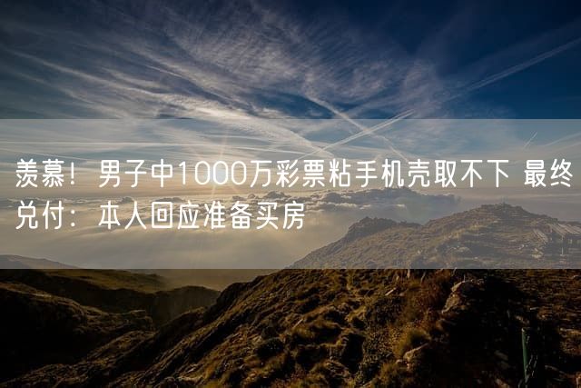 羡慕！男子中1000万彩票粘手机壳取不下 最终兑付：本人回应准备买房