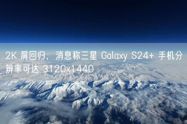 2K 屏回归，消息称三星 Galaxy S24+ 手机分辨率可达 3120x1440