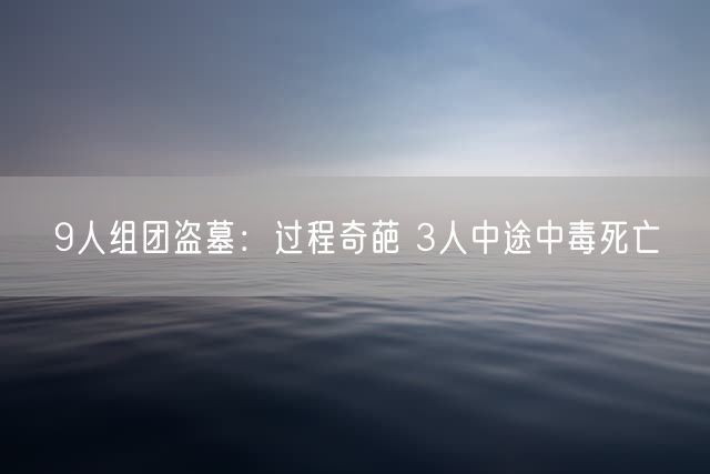 9人组团盗墓：过程奇葩 3人中途中毒死亡