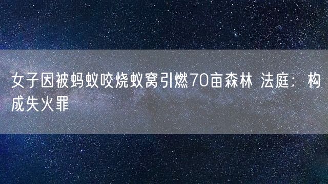 女子因被蚂蚁咬烧蚁窝引燃70亩森林 法庭：构成失火罪