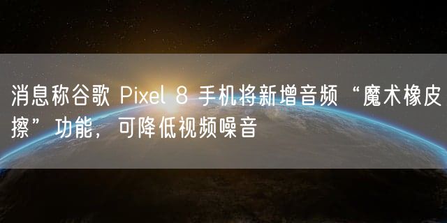 消息称谷歌 Pixel 8 手机将新增音频“魔术橡皮擦”功能，可降低视频噪音