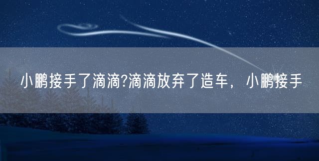 小鹏接手了滴滴?滴滴放弃了造车，小鹏接手