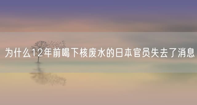 为什么12年前喝下核废水的日本官员失去了消息