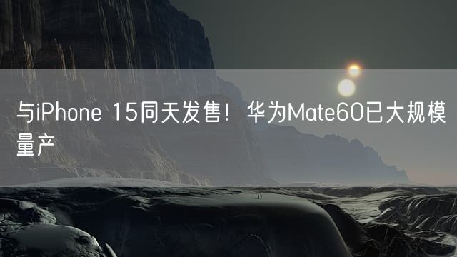 与iPhone 15同天发售！华为Mate60已大规模量产