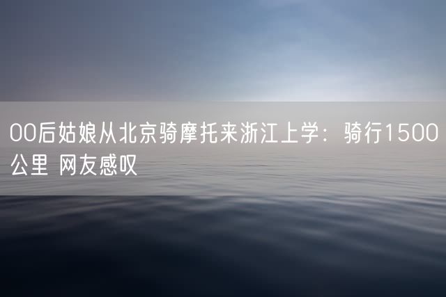 00后姑娘从北京骑摩托来浙江上学：骑行1500公里 网友感叹