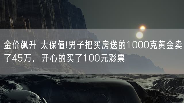 金价飙升 太保值!男子把买房送的1000克黄金卖了45万，开心的买了100元彩票