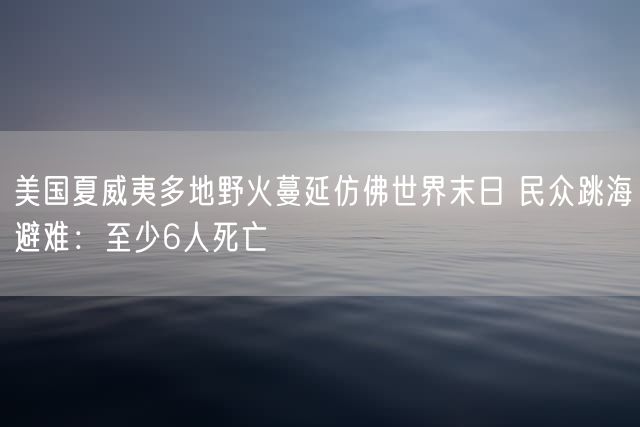 美国夏威夷多地野火蔓延仿佛世界末日 民众跳海避难：至少6人死亡