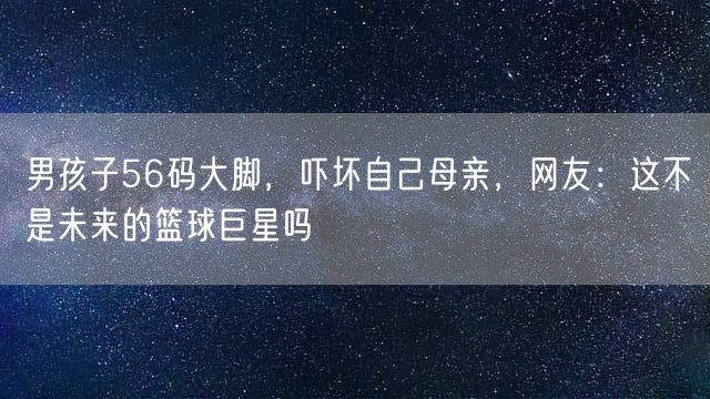 男孩子56码大脚，吓坏自己母亲，网友：这不是未来的篮球巨星吗