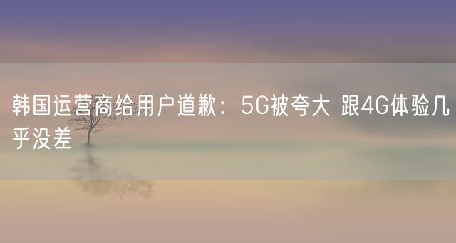 韩国运营商给用户道歉：5G被夸大 跟4G体验几乎没差