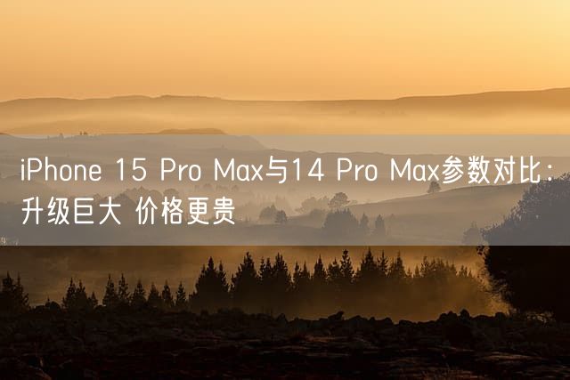 iPhone 15 Pro Max与14 Pro Max参数对比：升级巨大 价格更贵