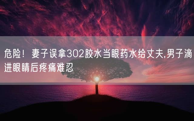 危险！妻子误拿302胶水当眼药水给丈夫,男子滴进眼睛后疼痛难忍