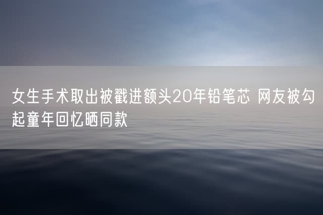 女生手术取出被戳进额头20年铅笔芯 网友被勾起童年回忆晒同款