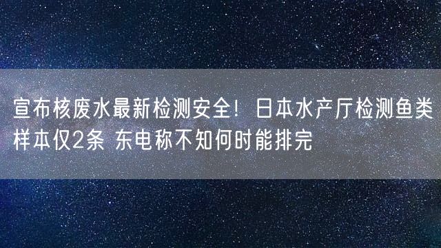 宣布核废水最新检测安全！日本水产厅检测鱼类样本仅2条 东电称不知何时能排完