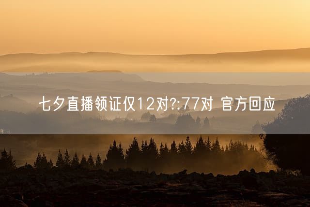 七夕直播领证仅12对?:77对 官方回应