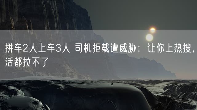 拼车2人上车3人 司机拒载遭威胁：让你上热搜，活都拉不了