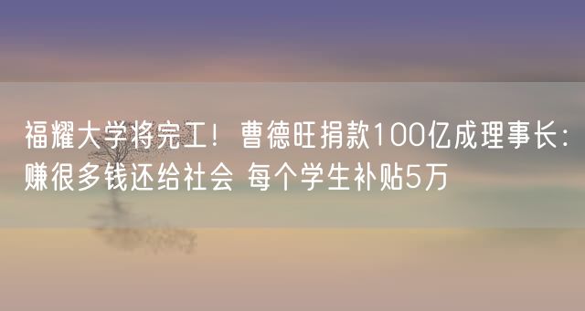 福耀大学将完工！曹德旺捐款100亿成理事长：赚很多钱还给社会 每个学生补贴5万