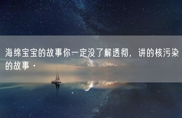 海绵宝宝的故事你一定没了解透彻，讲的核污染的故事·