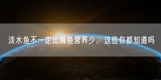 淡水鱼不一定比海鱼营养少，这些你都知道吗