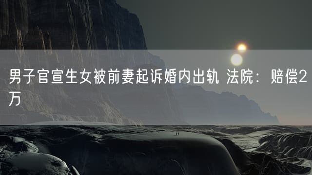 男子官宣生女被前妻起诉婚内出轨 法院：赔偿2万