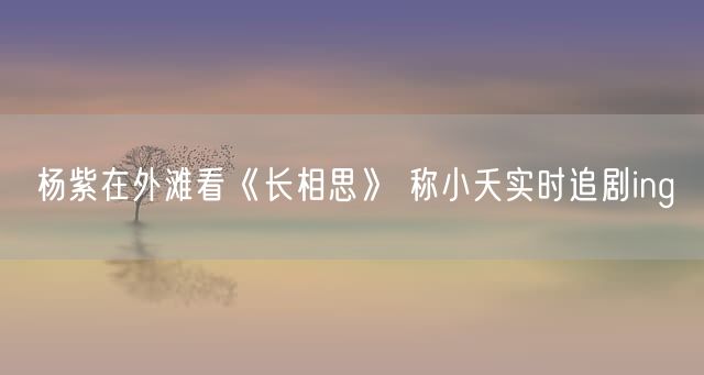 杨紫在外滩看《长相思》 称小夭实时追剧ing