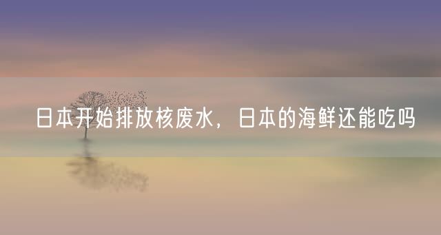 日本开始排放核废水，日本的海鲜还能吃吗