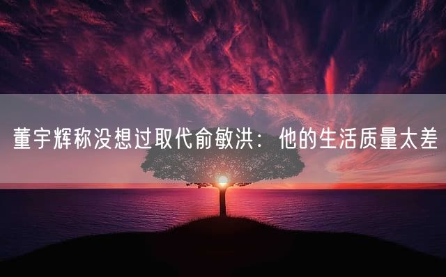 董宇辉称没想过取代俞敏洪：他的生活质量太差